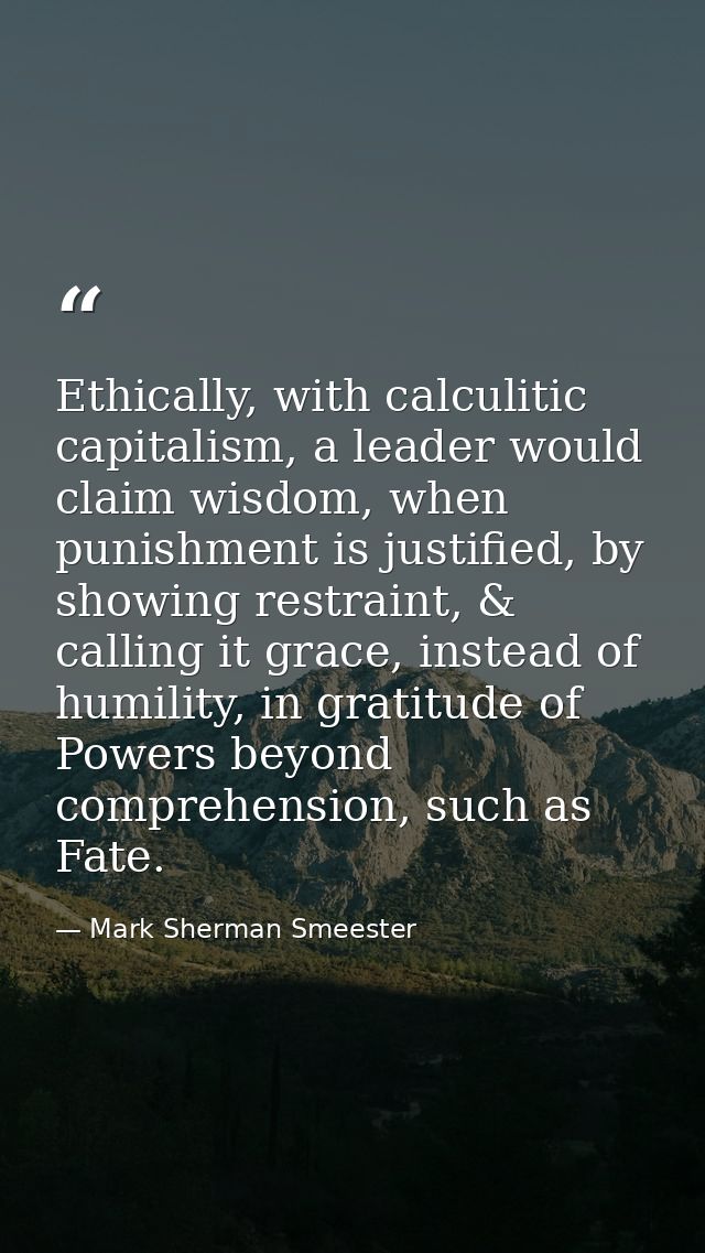 Ethically, with calculitic capitalism, a leader would claim wisdom, when punishment is justified, by showing restraint,  — Mark Sherman Smeester