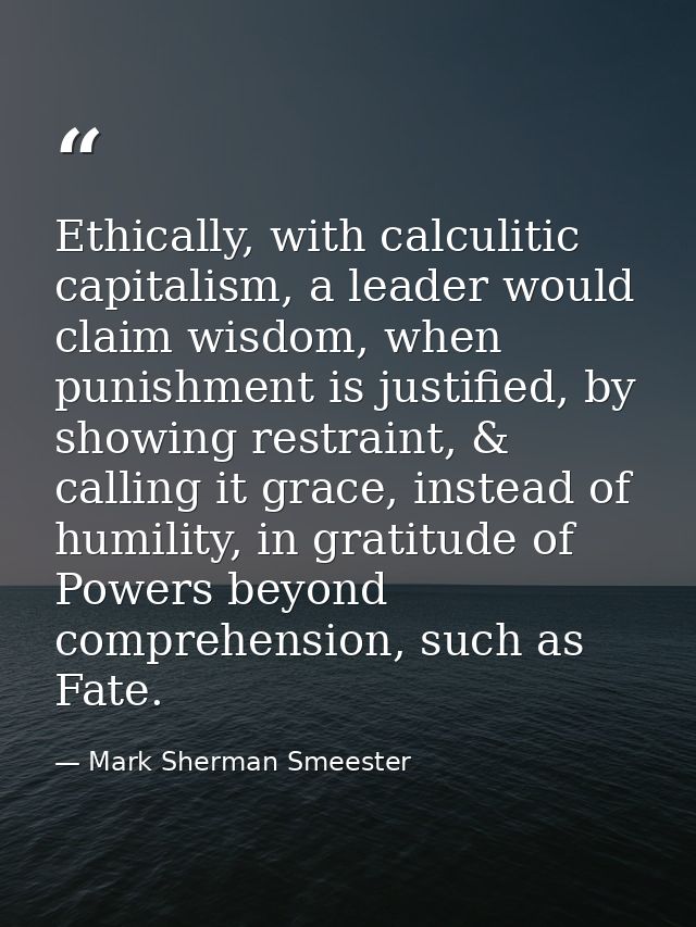Ethically, with calculitic capitalism, a leader would claim wisdom, when punishment is justified, by showing restraint,  — Mark Sherman Smeester