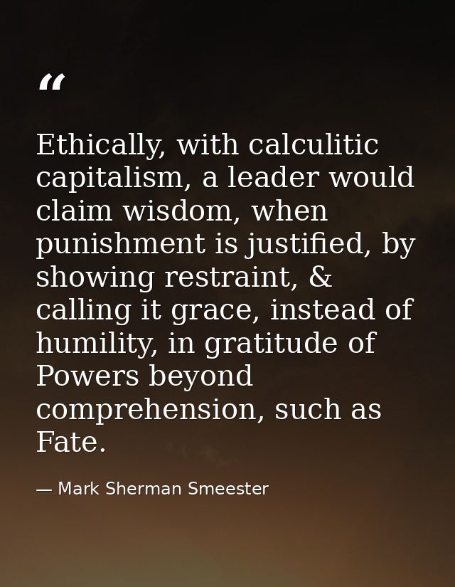 Ethically, with calculitic capitalism, a leader would claim wisdom, when punishment is justified, by showing restraint,  — Mark Sherman Smeester