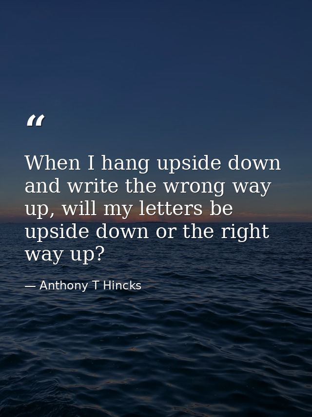 When I hang upside down and write the wrong way up, will my letters be upside down or the right way up? — Anthony T Hincks