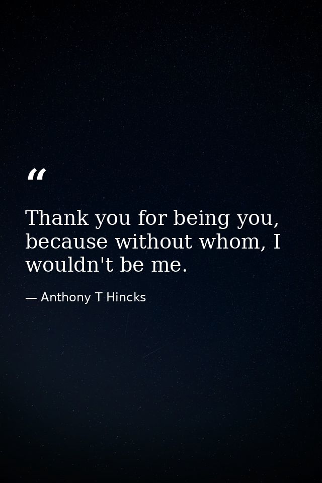 Thank you for being you, because without whom, I wouldn't be me. — Anthony T Hincks