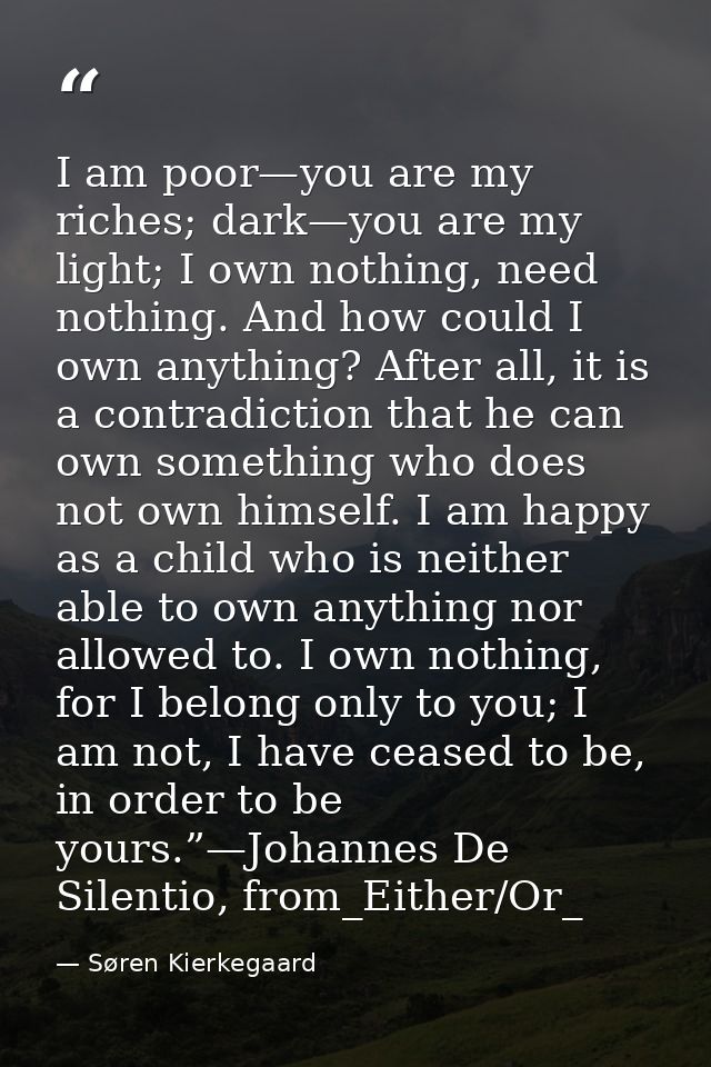 I am poor—you are my riches; dark—you are my light; I own nothing, need nothing. And how could I own anything? After all — Søren Kierkegaard