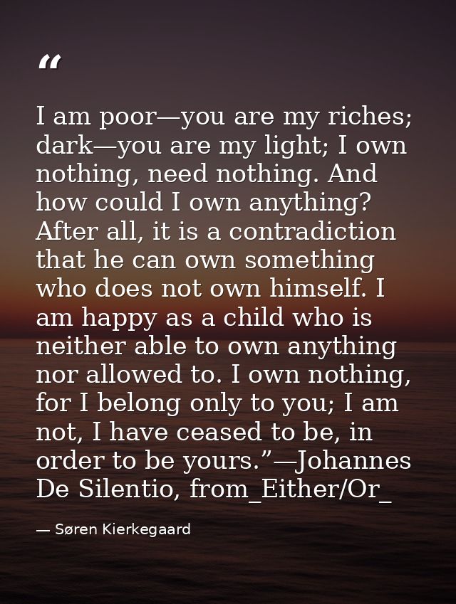 I am poor—you are my riches; dark—you are my light; I own nothing, need nothing. And how could I own anything? After all — Søren Kierkegaard