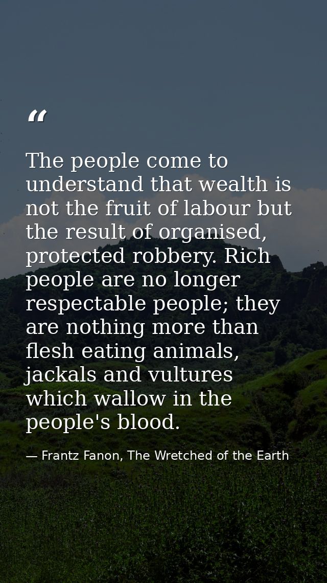 The people come to understand that wealth is not the fruit of labour but the result of organised, protected robbery. Ric — Frantz Fanon, The Wretched of the Earth