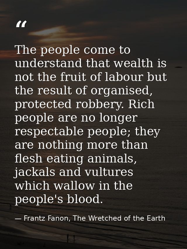 The people come to understand that wealth is not the fruit of labour but the result of organised, protected robbery. Ric — Frantz Fanon, The Wretched of the Earth