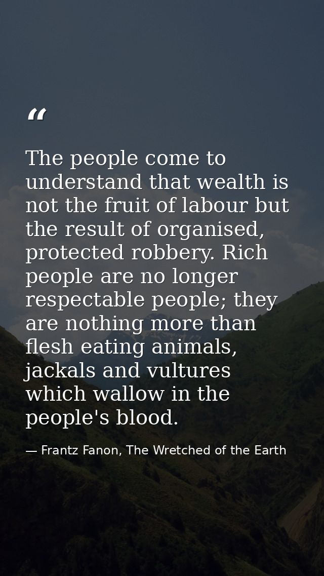 The people come to understand that wealth is not the fruit of labour but the result of organised, protected robbery. Ric — Frantz Fanon, The Wretched of the Earth