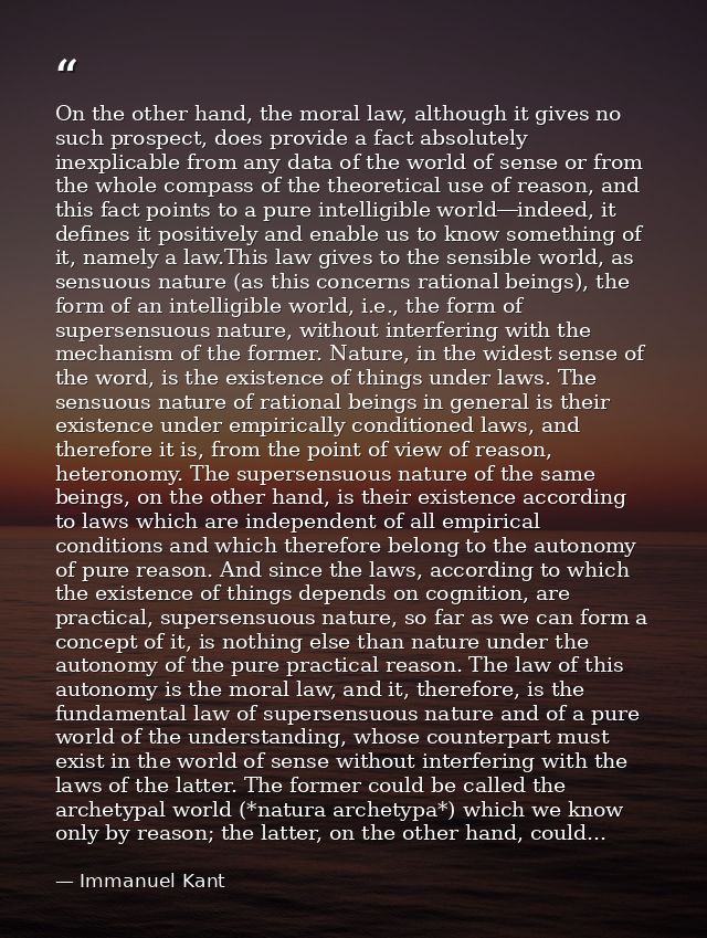 On the other hand, the moral law, although it gives no such prospect, does provide a fact absolutely inexplicable from a — Immanuel Kant