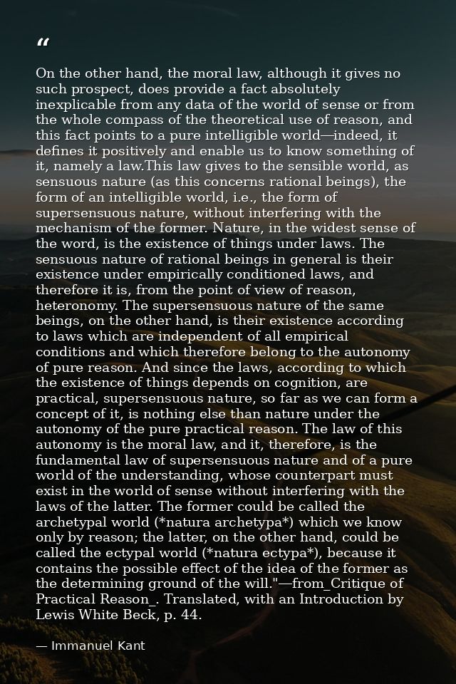 On the other hand, the moral law, although it gives no such prospect, does provide a fact absolutely inexplicable from a — Immanuel Kant