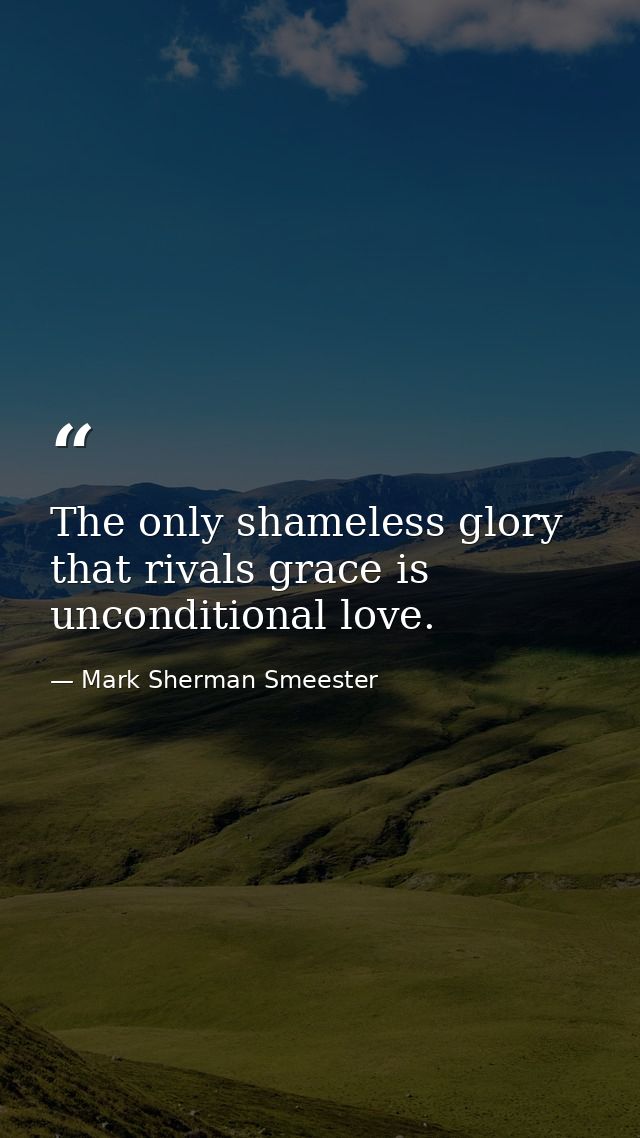 The only shameless glory that rivals grace is unconditional love. — Mark Sherman Smeester