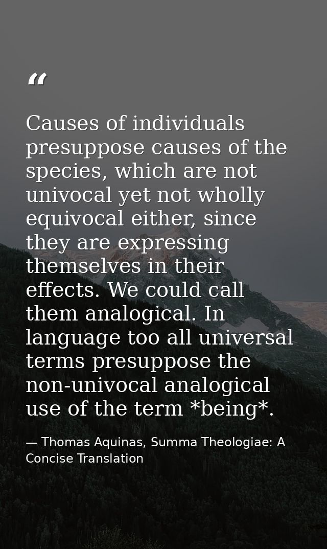 Causes of individuals presuppose causes of the species, which are not univocal yet not wholly equivocal either, since th — Thomas Aquinas, Summa Theologiae: A Concise Translation