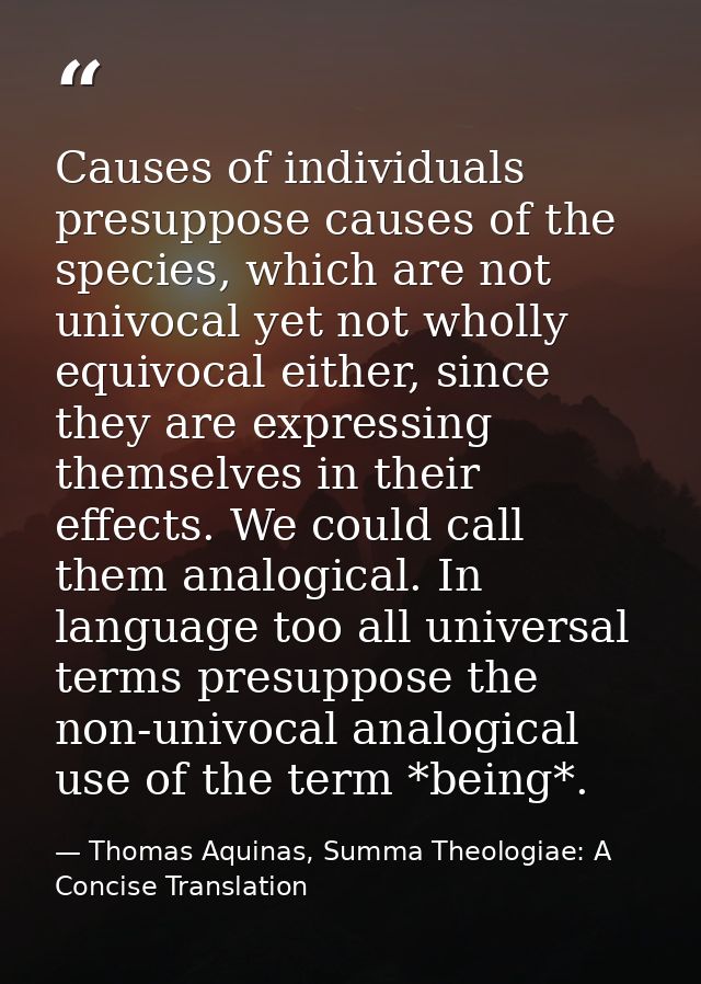 Causes of individuals presuppose causes of the species, which are not univocal yet not wholly equivocal either, since th — Thomas Aquinas, Summa Theologiae: A Concise Translation