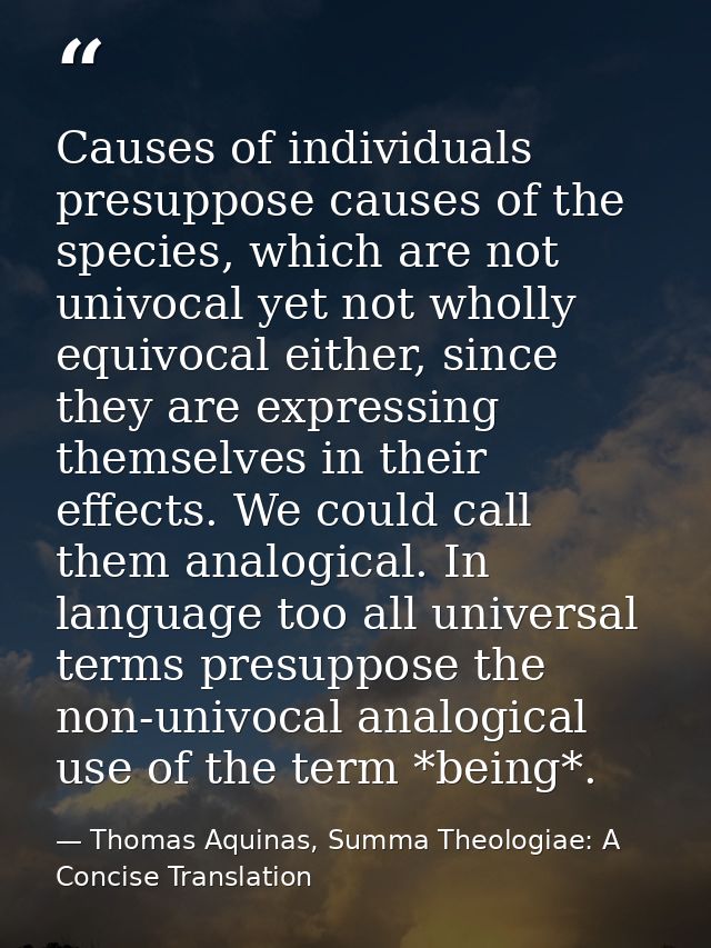 Causes of individuals presuppose causes of the species, which are not univocal yet not wholly equivocal either, since th — Thomas Aquinas, Summa Theologiae: A Concise Translation