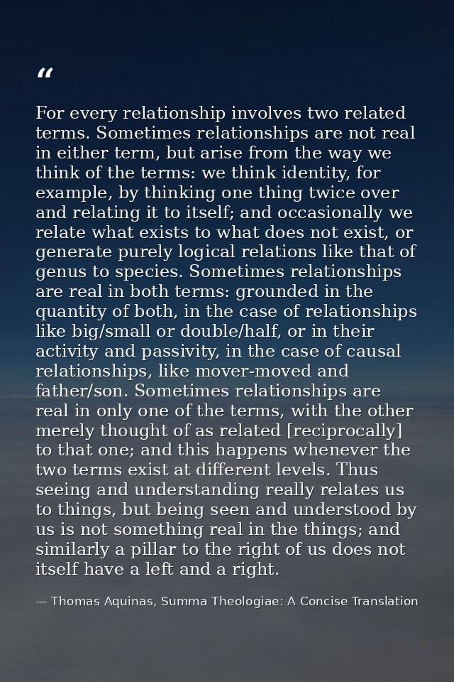 For every relationship involves two related terms. Sometimes relationships are not real in either term, but arise from t — Thomas Aquinas, Summa Theologiae: A Concise Translation