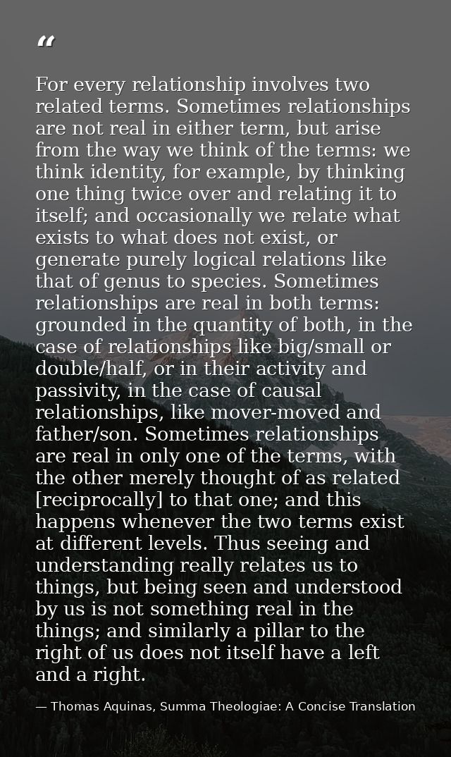 For every relationship involves two related terms. Sometimes relationships are not real in either term, but arise from t — Thomas Aquinas, Summa Theologiae: A Concise Translation