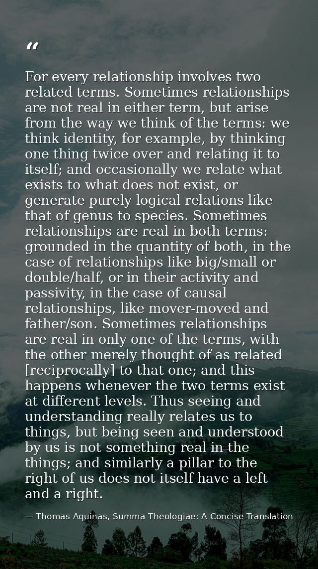 For every relationship involves two related terms. Sometimes relationships are not real in either term, but arise from t — Thomas Aquinas, Summa Theologiae: A Concise Translation
