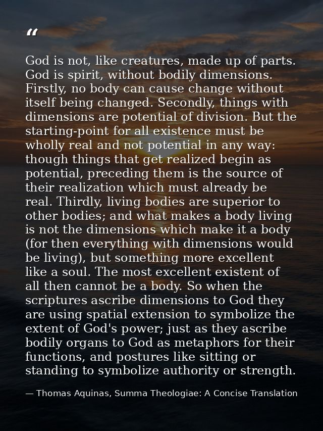 God is not, like creatures, made up of parts. God is spirit, without bodily dimensions. Firstly, no body can cause chang — Thomas Aquinas, Summa Theologiae: A Concise Translation
