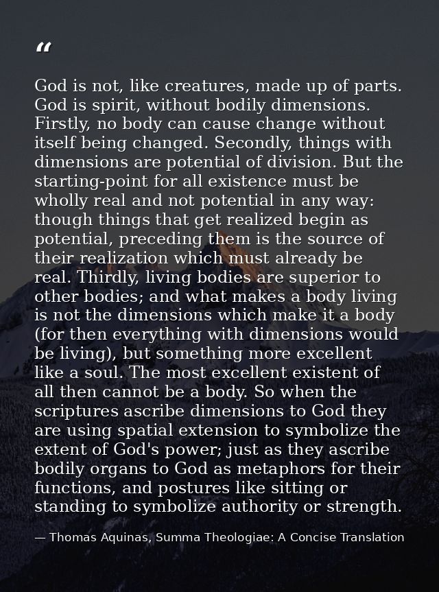 God is not, like creatures, made up of parts. God is spirit, without bodily dimensions. Firstly, no body can cause chang — Thomas Aquinas, Summa Theologiae: A Concise Translation