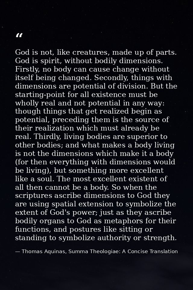 God is not, like creatures, made up of parts. God is spirit, without bodily dimensions. Firstly, no body can cause chang — Thomas Aquinas, Summa Theologiae: A Concise Translation