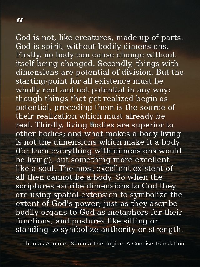 God is not, like creatures, made up of parts. God is spirit, without bodily dimensions. Firstly, no body can cause chang — Thomas Aquinas, Summa Theologiae: A Concise Translation