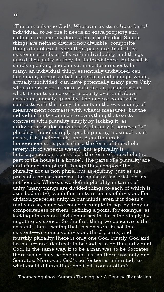 *There is only one God*. Whatever exists is *ipso facto* individual; to be one it needs no extra property and calling it — Thomas Aquinas, Summa Theologiae: A Concise Translation
