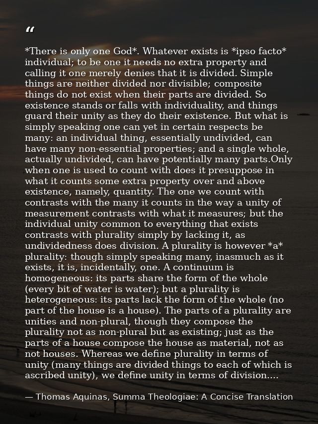*There is only one God*. Whatever exists is *ipso facto* individual; to be one it needs no extra property and calling it — Thomas Aquinas, Summa Theologiae: A Concise Translation