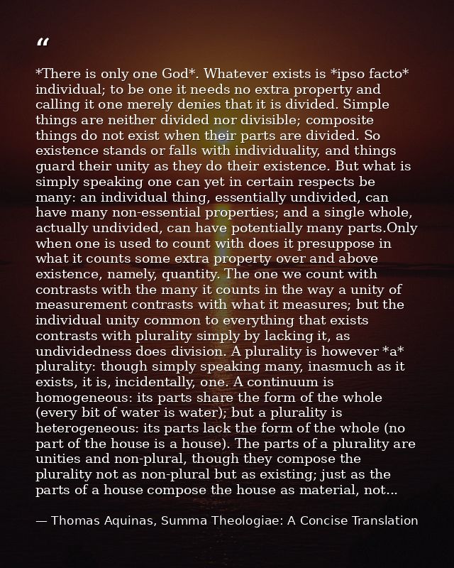 *There is only one God*. Whatever exists is *ipso facto* individual; to be one it needs no extra property and calling it — Thomas Aquinas, Summa Theologiae: A Concise Translation