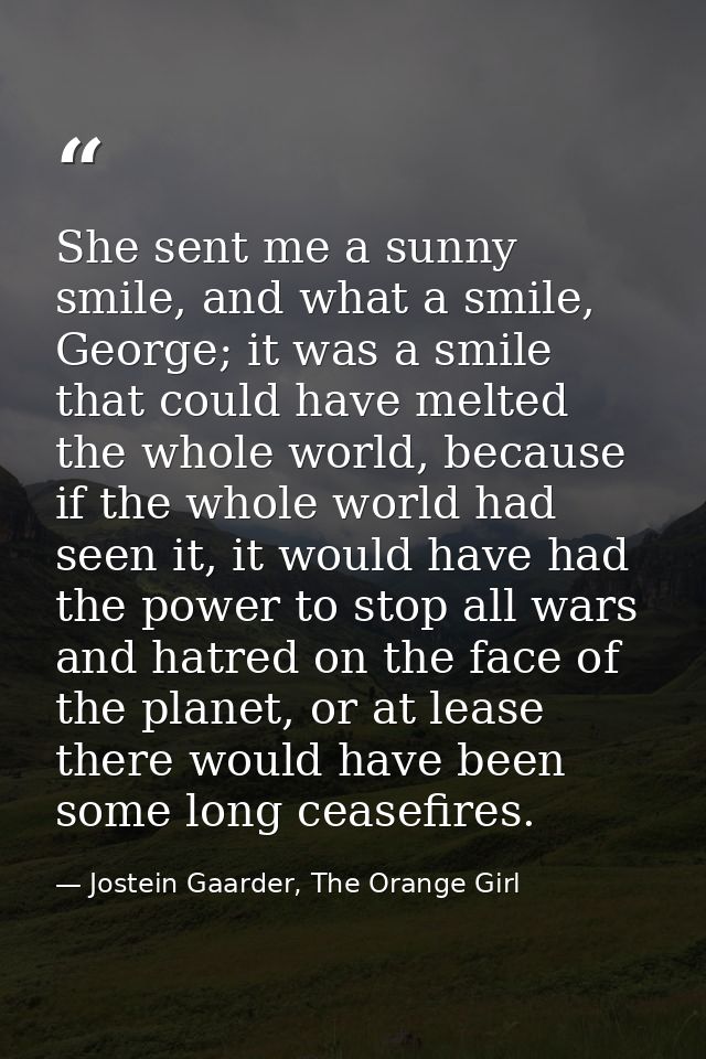 She sent me a sunny smile, and what a smile, George; it was a smile that could have melted the whole world, because if t — Jostein Gaarder, The Orange Girl