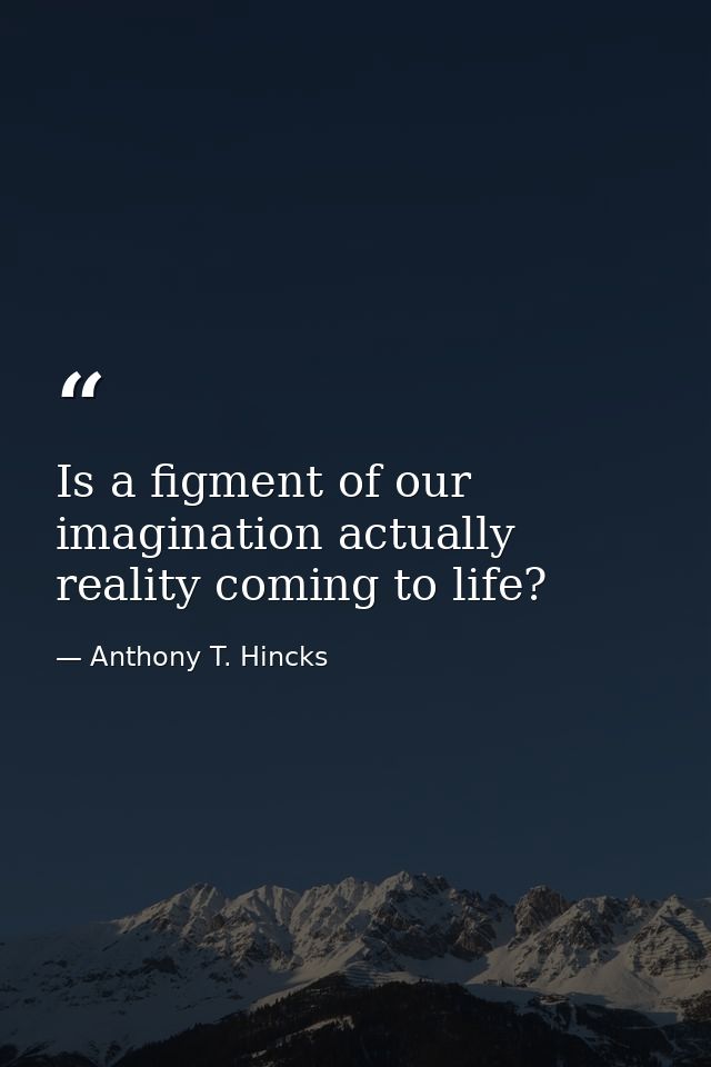 Is a figment of our imagination actually reality coming to life? — Anthony T. Hincks