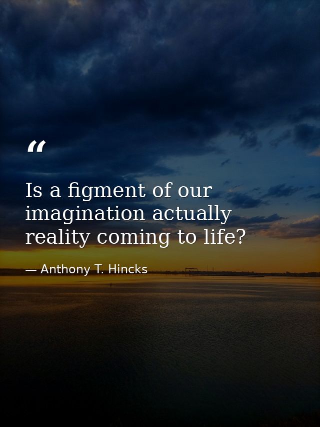Is a figment of our imagination actually reality coming to life? — Anthony T. Hincks