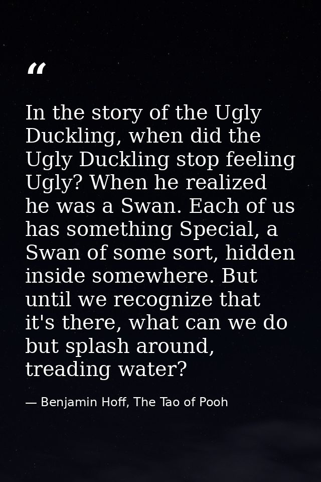 In the story of the Ugly Duckling, when did the Ugly Duckling stop feeling Ugly? When he realized he was a Swan. Each of — Benjamin Hoff, The Tao of Pooh