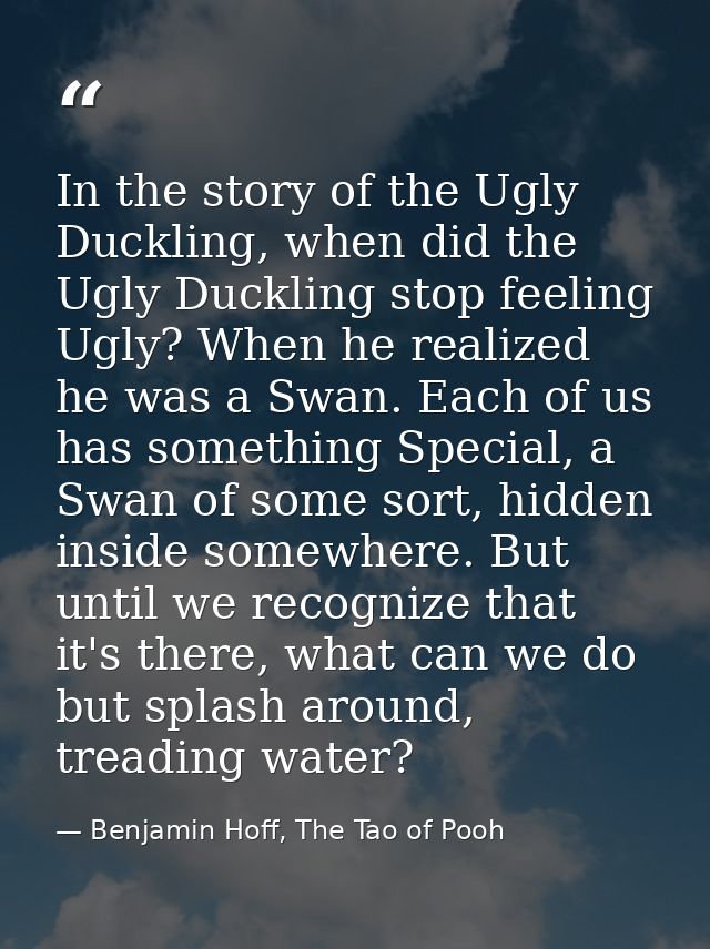 In the story of the Ugly Duckling, when did the Ugly Duckling stop feeling Ugly? When he realized he was a Swan. Each of — Benjamin Hoff, The Tao of Pooh