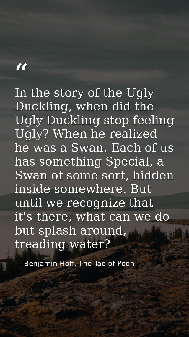 In the story of the Ugly Duckling, when did the Ugly Duckling stop feeling Ugly? When he realized he was a Swan. Each of — Benjamin Hoff, The Tao of Pooh