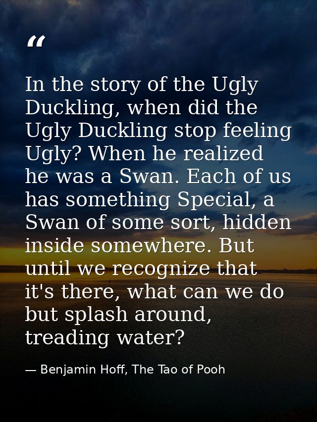 In the story of the Ugly Duckling, when did the Ugly Duckling stop feeling Ugly? When he realized he was a Swan. Each of — Benjamin Hoff, The Tao of Pooh