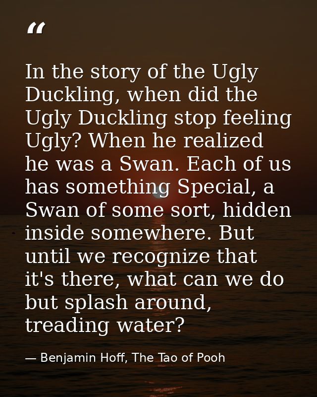 In the story of the Ugly Duckling, when did the Ugly Duckling stop feeling Ugly? When he realized he was a Swan. Each of — Benjamin Hoff, The Tao of Pooh