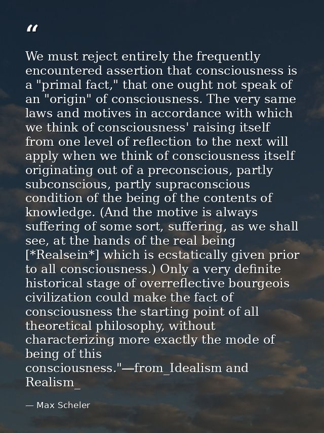 We must reject entirely the frequently encountered assertion that consciousness is a "primal fact," that one ought not s — Max Scheler