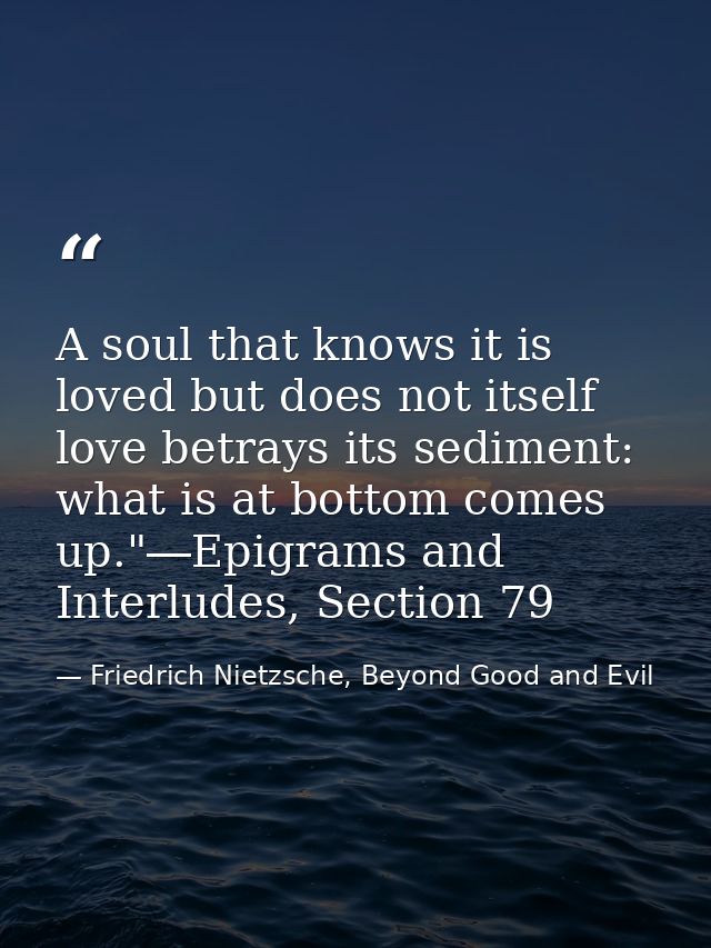 A soul that knows it is loved but does not itself love betrays its sediment: what is at bottom comes up."―Epigrams and I — Friedrich Nietzsche, Beyond Good and Evil
