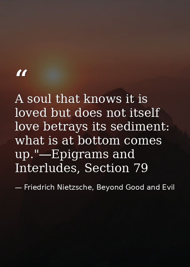 A soul that knows it is loved but does not itself love betrays its sediment: what is at bottom comes up."―Epigrams and I — Friedrich Nietzsche, Beyond Good and Evil