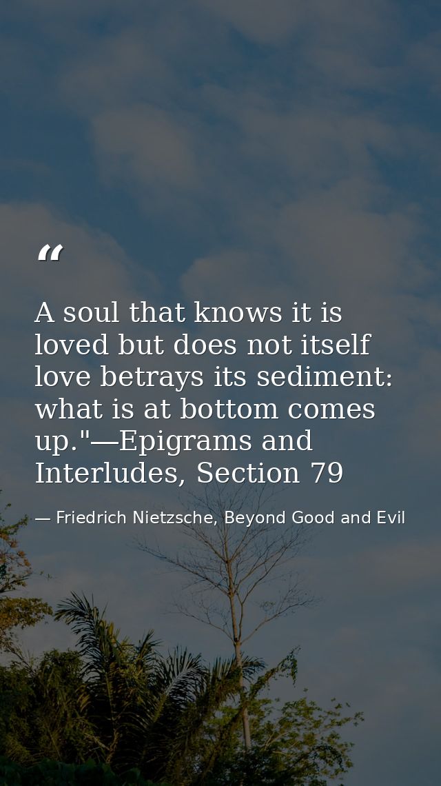 A soul that knows it is loved but does not itself love betrays its sediment: what is at bottom comes up."―Epigrams and I — Friedrich Nietzsche, Beyond Good and Evil