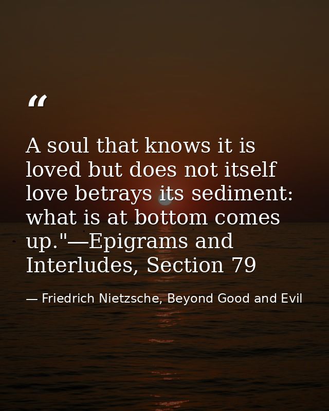 A soul that knows it is loved but does not itself love betrays its sediment: what is at bottom comes up."―Epigrams and I — Friedrich Nietzsche, Beyond Good and Evil