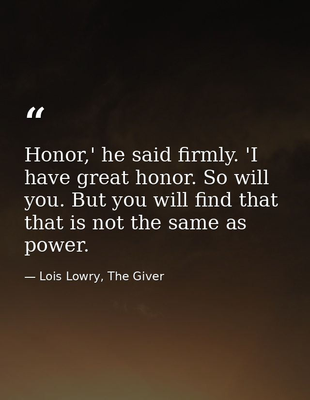 Honor,' he said firmly. 'I have great honor. So will you. But you will find that that is not the same as power. — Lois Lowry, The Giver