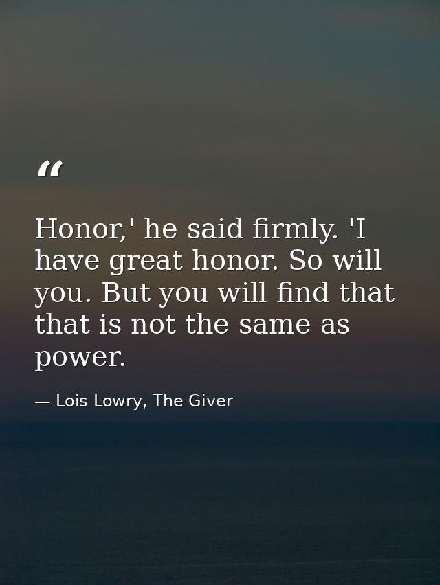 Honor,' he said firmly. 'I have great honor. So will you. But you will find that that is not the same as power. — Lois Lowry, The Giver