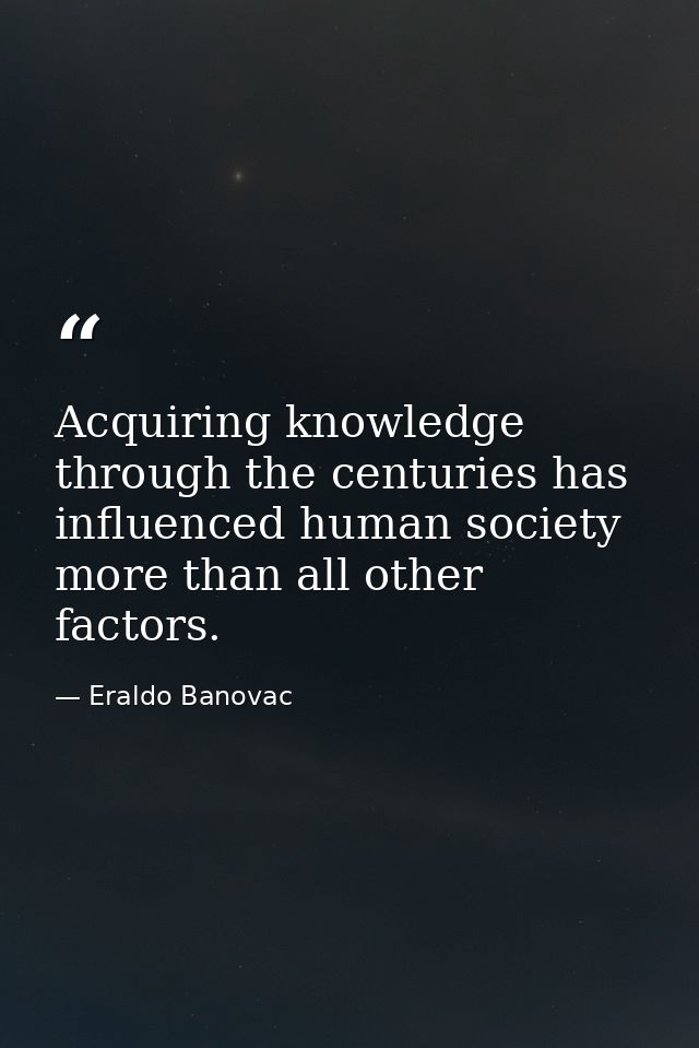 Acquiring knowledge through the centuries has influenced human society more than all other factors. — Eraldo Banovac