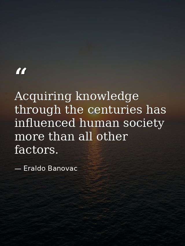 Acquiring knowledge through the centuries has influenced human society more than all other factors. — Eraldo Banovac