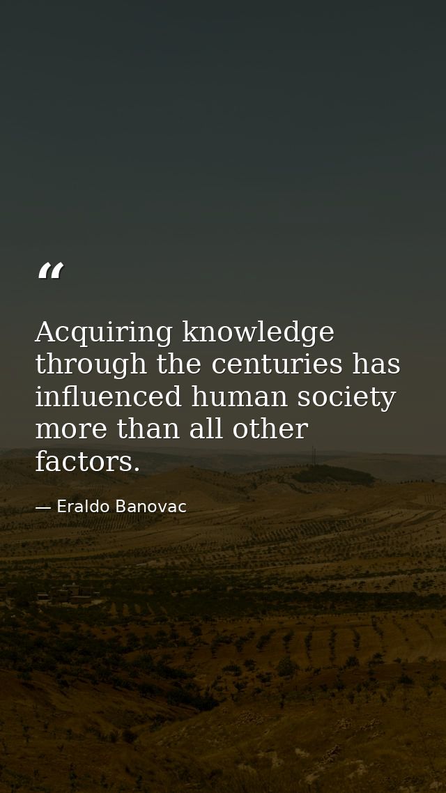 Acquiring knowledge through the centuries has influenced human society more than all other factors. — Eraldo Banovac