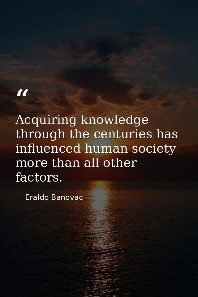 Acquiring knowledge through the centuries has influenced human society more than all other factors. — Eraldo Banovac
