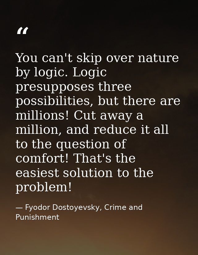 You can't skip over nature by logic. Logic presupposes three possibilities, but there are millions! Cut away a million,  — Fyodor Dostoyevsky, Crime and Punishment