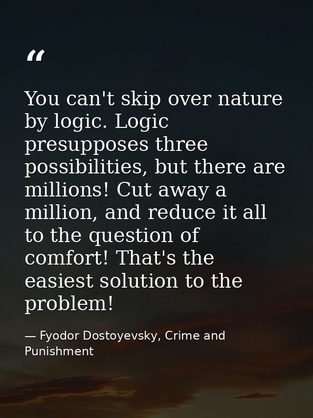 You can't skip over nature by logic. Logic presupposes three possibilities, but there are millions! Cut away a million,  — Fyodor Dostoyevsky, Crime and Punishment