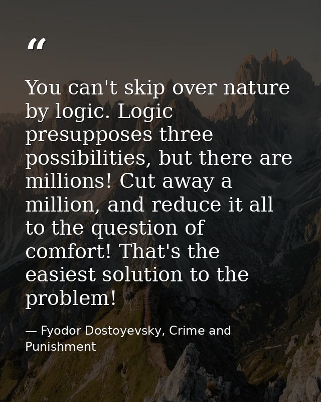 You can't skip over nature by logic. Logic presupposes three possibilities, but there are millions! Cut away a million,  — Fyodor Dostoyevsky, Crime and Punishment
