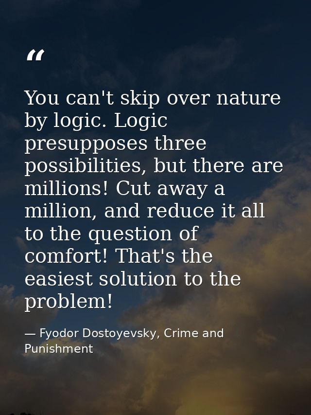 You can't skip over nature by logic. Logic presupposes three possibilities, but there are millions! Cut away a million,  — Fyodor Dostoyevsky, Crime and Punishment