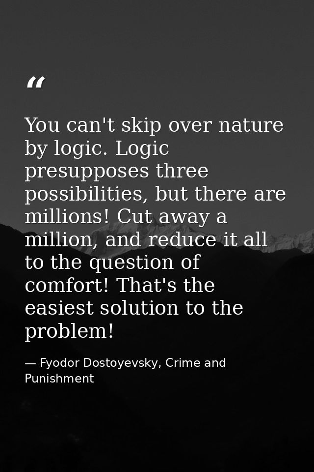 You can't skip over nature by logic. Logic presupposes three possibilities, but there are millions! Cut away a million,  — Fyodor Dostoyevsky, Crime and Punishment